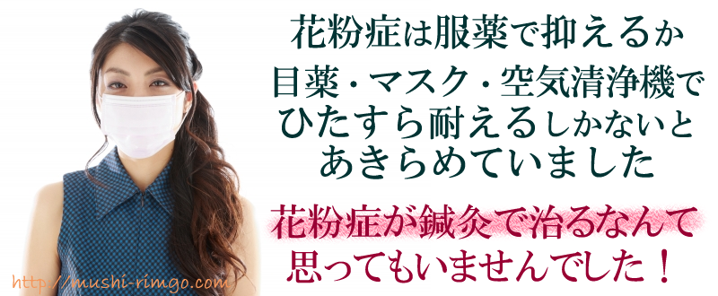 花粉症は服薬で抑えるか、目薬・マスク、空気清浄機でひたすら耐えるしかないとあきらめていました。花粉症が鍼灸で治るなんて思ってもいませんでした!